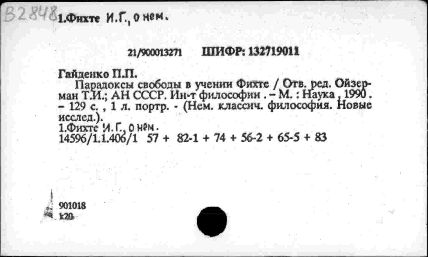 ﻿1.Фихте И.Г.,ОНем.
21/900013271 ШИФР: 132719011
Гайденко ПЛ.
Парадоксы свободы в учении Фихте / Отв. ред. май Т.П.; АН СССР. Ин-т философии. - М.: Наука - 129 с. , 1 л. портр. - (Нем. классич. философия, исслед.).
Х.Фихте И.Г,0нем.
14596/1.1.406/1 57 + 82-1 + 74 + 56-2 + 65-5 + 83
I 901018 -Ч 120